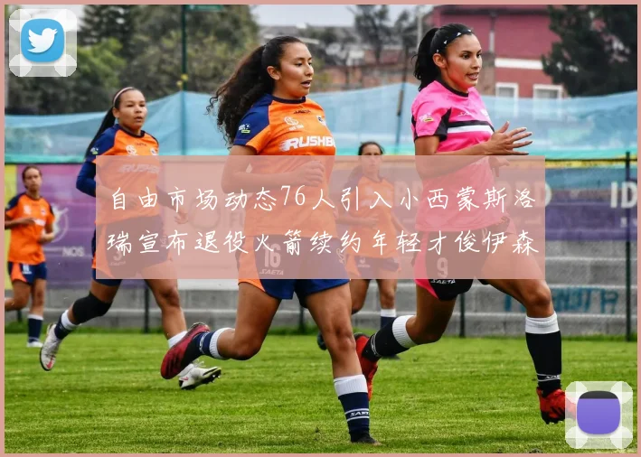 自由市场动态76人引入小西蒙斯洛瑞宣布退役火箭续约年轻才俊伊森