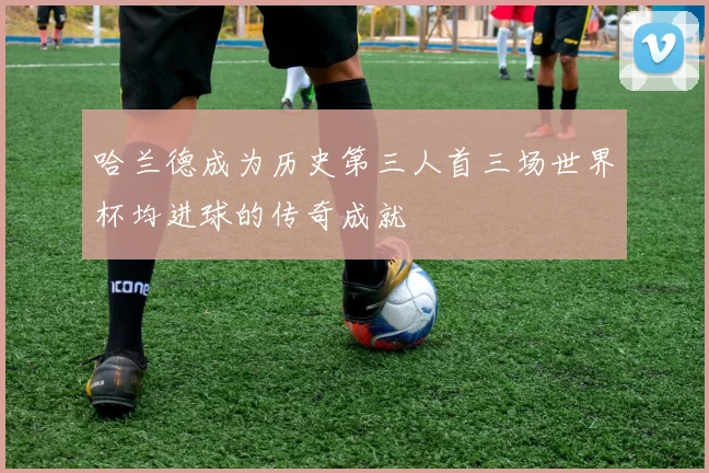 哈兰德成为历史第三人首三场世界杯均进球的传奇成就