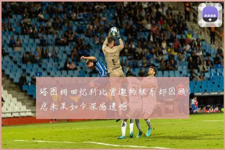塔图姆回忆科比曾邀约联系却因顾虑未果如今深感遗憾
