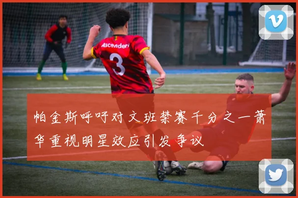 帕金斯呼吁对文班禁赛千分之一萧华重视明星效应引发争议