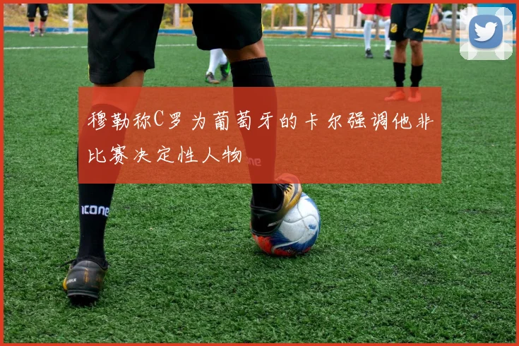 穆勒称C罗为葡萄牙的卡尔强调他非比赛决定性人物