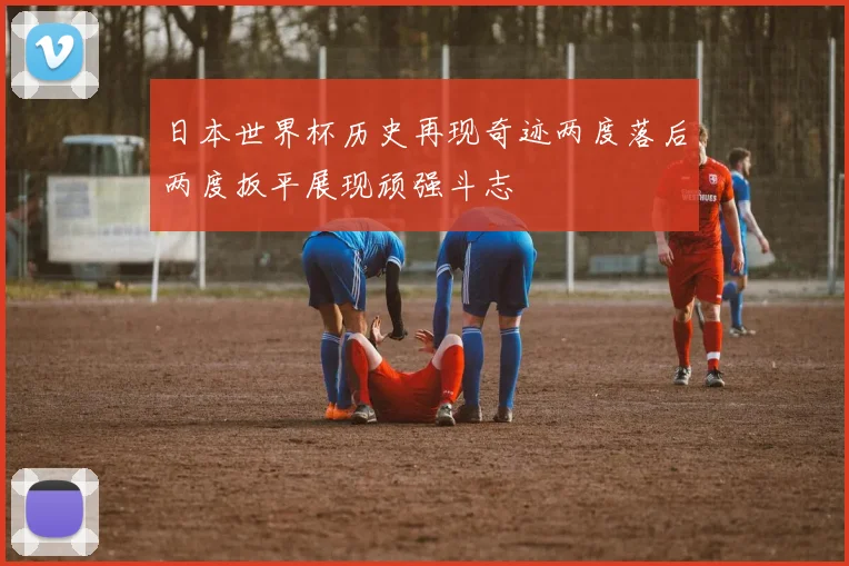 日本世界杯历史再现奇迹两度落后两度扳平展现顽强斗志