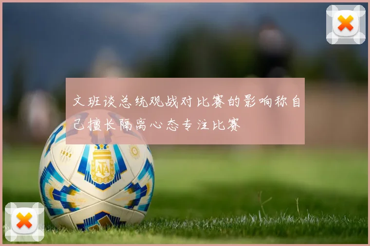 文班谈总统观战对比赛的影响称自己擅长隔离心态专注比赛
