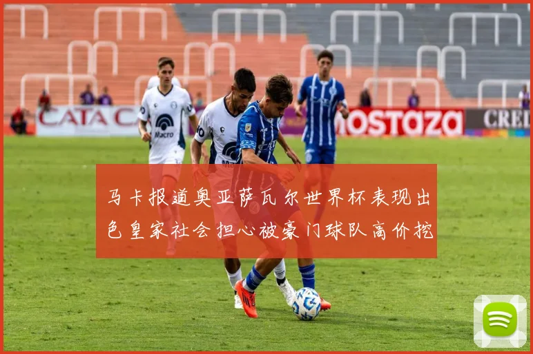 马卡报道奥亚萨瓦尔世界杯表现出色皇家社会担心被豪门球队高价挖角