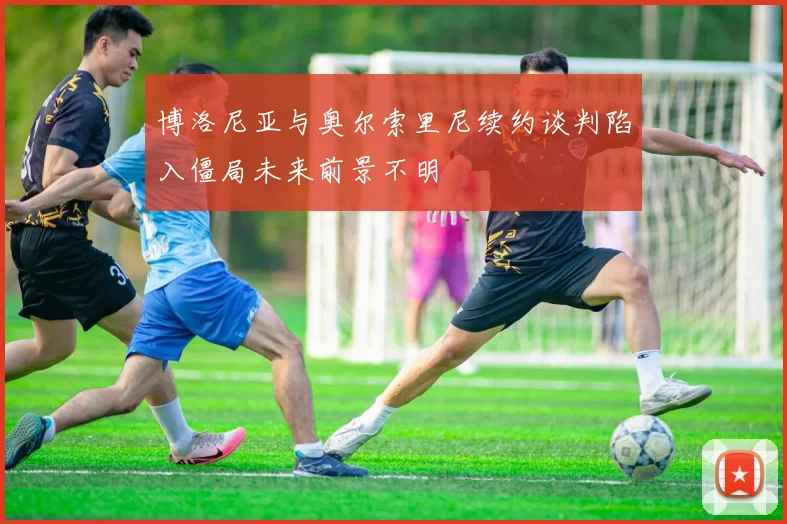 博洛尼亚与奥尔索里尼续约谈判陷入僵局未来前景不明