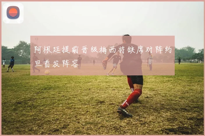 阿根廷提前晋级梅西将缺席对阵约旦首发阵容