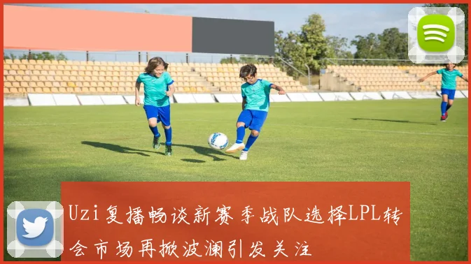 Uzi复播畅谈新赛季战队选择LPL转会市场再掀波澜引发关注