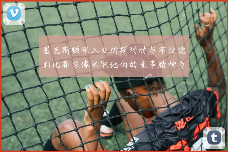 塞克斯顿深入分析斯玛特与布拉德利比赛录像汲取他们的竞争精神与技巧