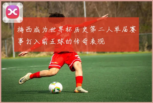 梅西成为世界杯历史第二人单届赛事打入前五球的传奇表现