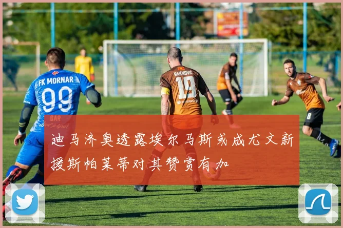 迪马济奥透露埃尔马斯或成尤文新援斯帕莱蒂对其赞赏有加