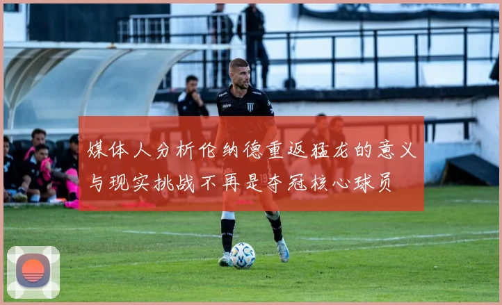 媒体人分析伦纳德重返猛龙的意义与现实挑战不再是夺冠核心球员