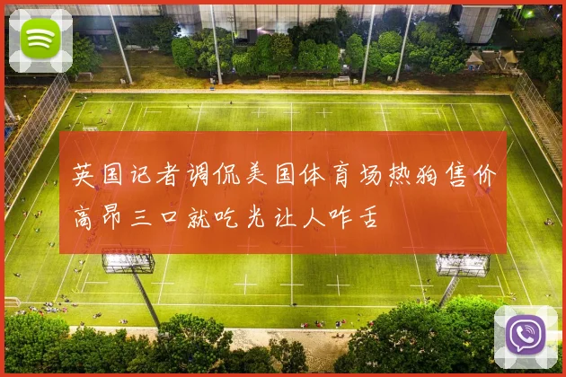 英国记者调侃美国体育场热狗售价高昂三口就吃光让人咋舌