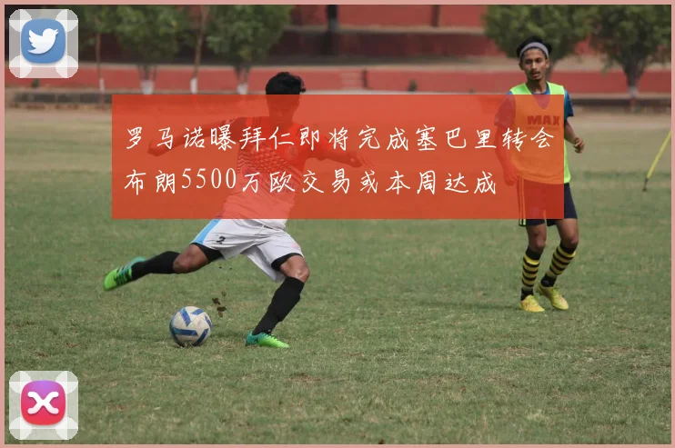 罗马诺曝拜仁即将完成塞巴里转会布朗5500万欧交易或本周达成
